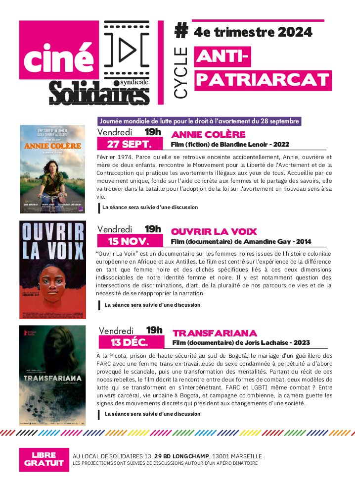 Cycle ciné Solidaires fin 2024 : cycle anti-patriarcat

27 septembre 19h : Annie colère (film fiction, Blandine Lenoir, 2022, journée mondiale de lutte pour le droit à l'avortement)
Résumé : Février 1974. Parce qu'elle se retrouve enceinte accidentellement, Annie, ouvrière et mère de deux enfants, rencontre le Mouvement pour la Liberté de l'Avortement et de la Contraception qui pratique les avortements illégaux aux yeux de tous. Accueillie par ce mouvement unique, fondé sur l'aide concrète aux femmes et le partage des savoirs, elle va trouver dans la bataille pour l'adoption de la loi sur l'avortement un nouveau sens à sa vie.

15 novembre 19h : Ouvrir la voix (film documentaire, Amandine Gay, 2014)
Résumé : “Ouvrir La Voix” est un documentaire centré sur l'expérience de la différence en tant que femme noire, et des clichés spécifiques liés à ces deux dimensions indissociables de l’identité femme et noire. Dans le film, la réalisatrice et sociologue donne la parole à des femmes noires qui témoignent du racisme systémique en France et en Belgique. À travers des thèmes comme les cheveux, la famille, la sexualité, l’école, la vie professionnelle ou encore la dépression, Amandine Gay révèle combien les clichés racistes ont encore la peau dure, tout en racontant différents parcours de vie.

13 décembre 19h : Transfariana (film documentaire, Joris Lachaise, 2023)
Résumé : À la Picota, prison de haute-sécurité au sud de Bogotá, le mariage d’un guérillero des FARC avec une femme trans ex-travailleuse du sexe condamnée à perpétuité a d’abord provoqué le scandale, puis une transformation des mentalités. Partant du récit de ces noces rebelles, le film décrit la rencontre entre deux formes de combat, deux modèles de lutte qui se transforment en s’interpénétrant. FARC et LGBTI même combat ? Entre univers carcéral, vie urbaine à Bogotá, et campagne colombienne, la caméra guette les signes des mouvements discrets qui président aux changements d’une société.